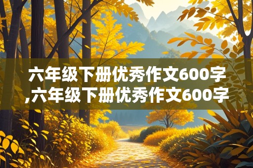 六年级下册优秀作文600字,六年级下册优秀作文600字有人物的描写