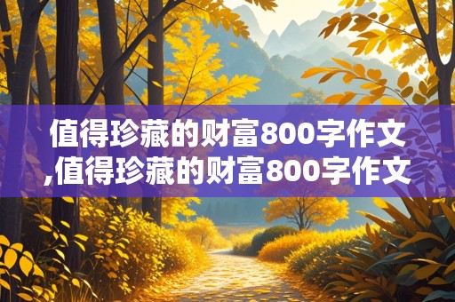 值得珍藏的财富800字作文,值得珍藏的财富800字作文记叙文