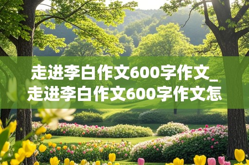 走进李白作文600字作文_走进李白作文600字作文怎么写