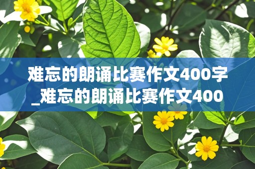 难忘的朗诵比赛作文400字_难忘的朗诵比赛作文400字怎么写