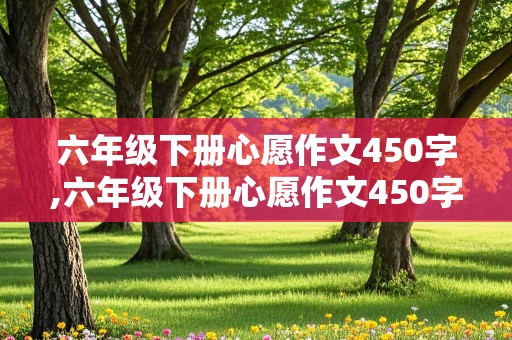 六年级下册心愿作文450字,六年级下册心愿作文450字左右