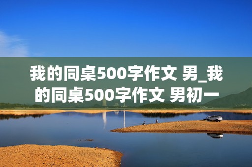 我的同桌500字作文 男_我的同桌500字作文 男初一