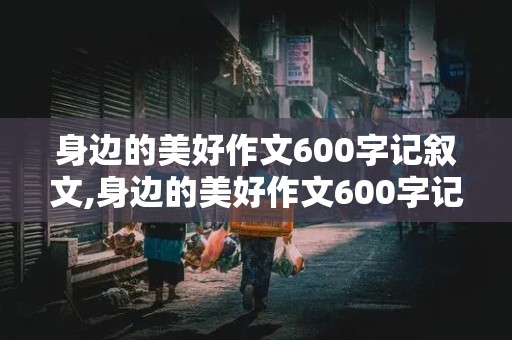 身边的美好作文600字记叙文,身边的美好作文600字记叙文写人