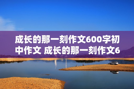 成长的那一刻作文600字初中作文 成长的那一刻作文600字初中作文自己在家