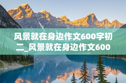 风景就在身边作文600字初二_风景就在身边作文600字初二记叙文