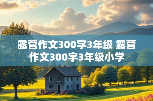 露营作文300字3年级 露营作文300字3年级小学