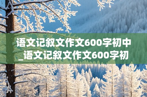 语文记叙文作文600字初中_语文记叙文作文600字初中带题目