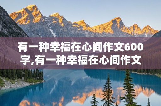 有一种幸福在心间作文600字,有一种幸福在心间作文600字初一