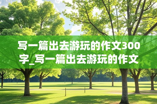 写一篇出去游玩的作文300字_写一篇出去游玩的作文300字以上