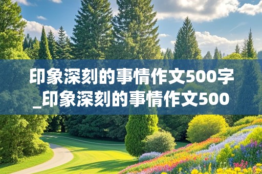 印象深刻的事情作文500字_印象深刻的事情作文500字初一