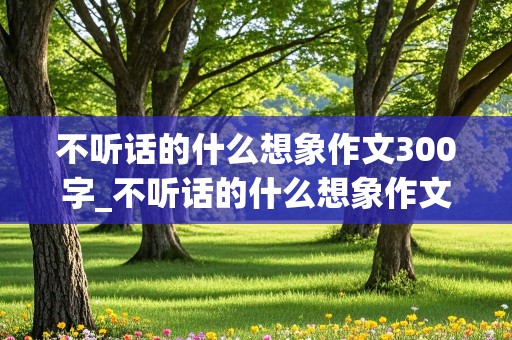 不听话的什么想象作文300字_不听话的什么想象作文300字三年级