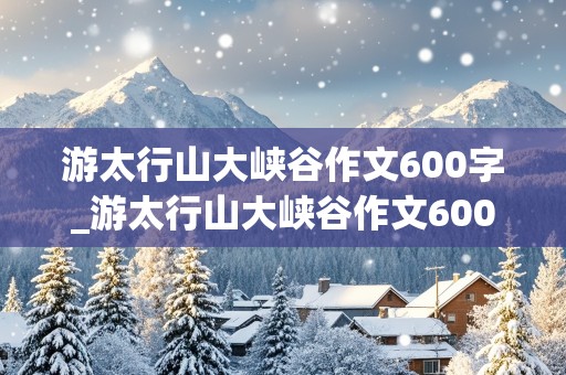 游太行山大峡谷作文600字_游太行山大峡谷作文600字左右