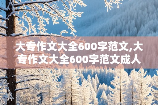 大专作文大全600字范文,大专作文大全600字范文成人高考作文