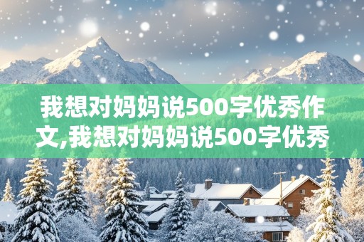 我想对妈妈说500字优秀作文,我想对妈妈说500字优秀作文免费