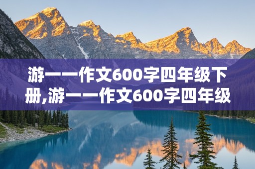 游一一作文600字四年级下册,游一一作文600字四年级下册免费