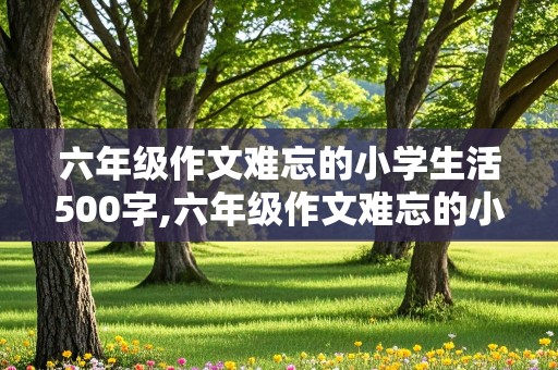 六年级作文难忘的小学生活500字,六年级作文难忘的小学生活500字左右