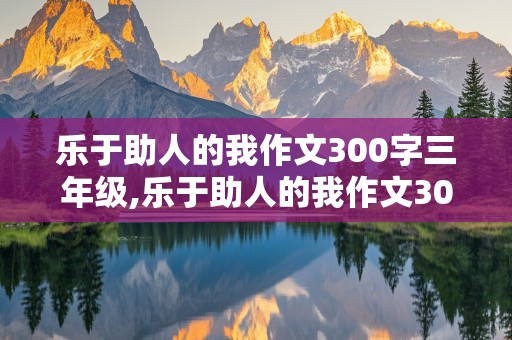 乐于助人的我作文300字三年级,乐于助人的我作文300字三年级上册