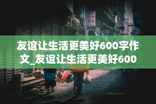 友谊让生活更美好600字作文_友谊让生活更美好600字作文六年级