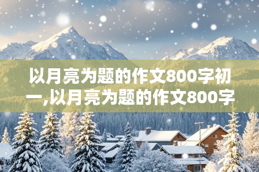 以月亮为题的作文800字初一,以月亮为题的作文800字初一上册