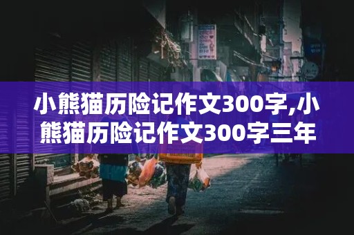 小熊猫历险记作文300字,小熊猫历险记作文300字三年级