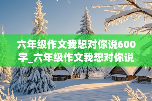 六年级作文我想对你说600字_六年级作文我想对你说600字英雄