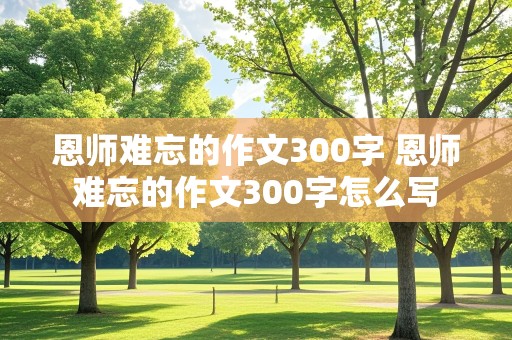 恩师难忘的作文300字 恩师难忘的作文300字怎么写