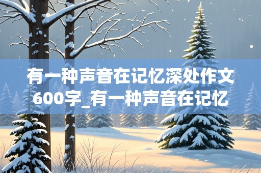 有一种声音在记忆深处作文600字_有一种声音在记忆深处作文600字_叙事作文