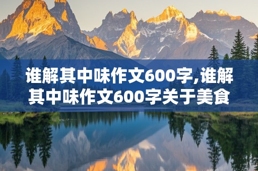 谁解其中味作文600字,谁解其中味作文600字关于美食