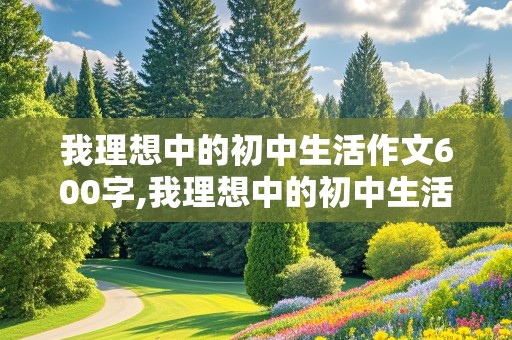 我理想中的初中生活作文600字,我理想中的初中生活作文600字优秀