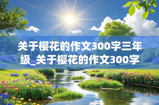 关于樱花的作文300字三年级_关于樱花的作文300字三年级下册