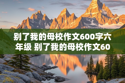 别了我的母校作文600字六年级 别了我的母校作文600字六年级下册