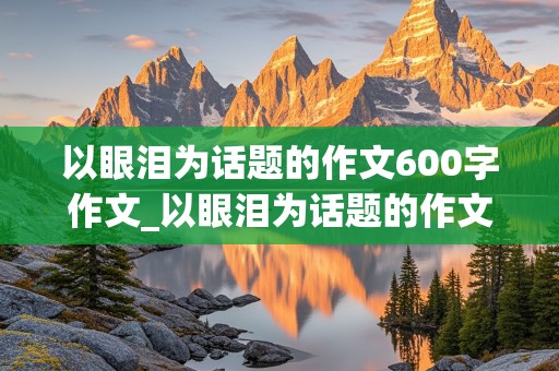 以眼泪为话题的作文600字作文_以眼泪为话题的作文600字作文题目自拟