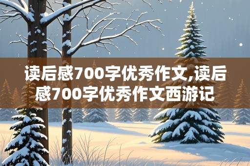 读后感700字优秀作文,读后感700字优秀作文西游记