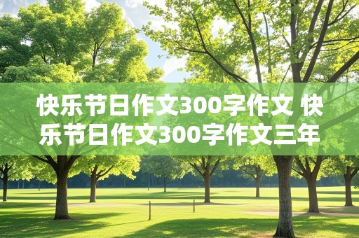 快乐节日作文300字作文 快乐节日作文300字作文三年级