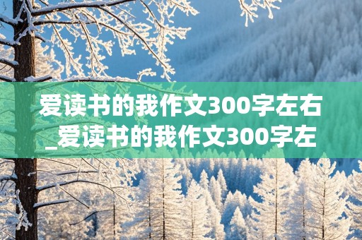 爱读书的我作文300字左右_爱读书的我作文300字左右三年级