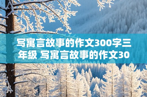 写寓言故事的作文300字三年级 写寓言故事的作文300字三年级写道理