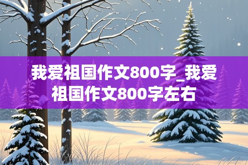 我爱祖国作文800字_我爱祖国作文800字左右