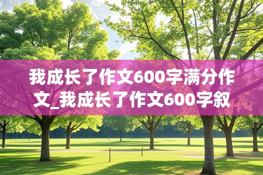 我成长了作文600字满分作文_我成长了作文600字叙事