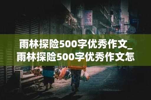 雨林探险500字优秀作文_雨林探险500字优秀作文怎么写