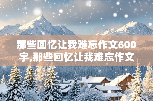 那些回忆让我难忘作文600字,那些回忆让我难忘作文600字初中