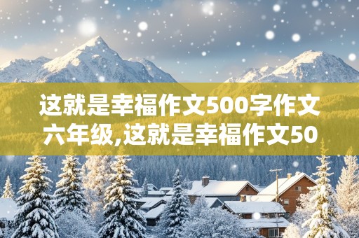 这就是幸福作文500字作文六年级,这就是幸福作文500字作文六年级一件事