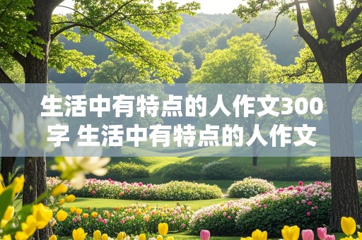 生活中有特点的人作文300字 生活中有特点的人作文300字怎么写