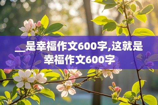 __是幸福作文600字,这就是幸福作文600字