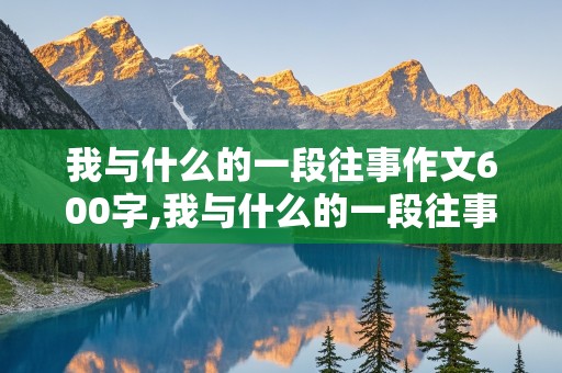 我与什么的一段往事作文600字,我与什么的一段往事作文600字初中