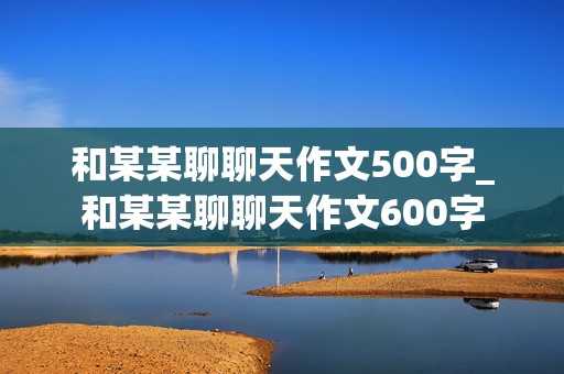 和某某聊聊天作文500字_和某某聊聊天作文600字