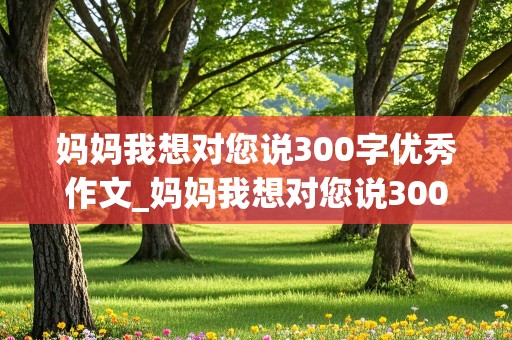 妈妈我想对您说300字优秀作文_妈妈我想对您说300字优秀作文免费