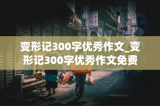 变形记300字优秀作文_变形记300字优秀作文免费