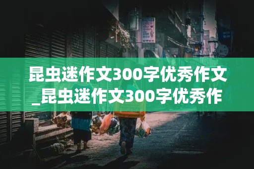 昆虫迷作文300字优秀作文_昆虫迷作文300字优秀作文 图片