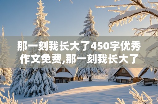 那一刻我长大了450字优秀作文免费,那一刻我长大了450字优秀作文免费自己做饭