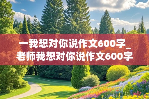 一我想对你说作文600字_老师我想对你说作文600字